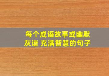 每个成语故事或幽默灰谐 充满智慧的句子